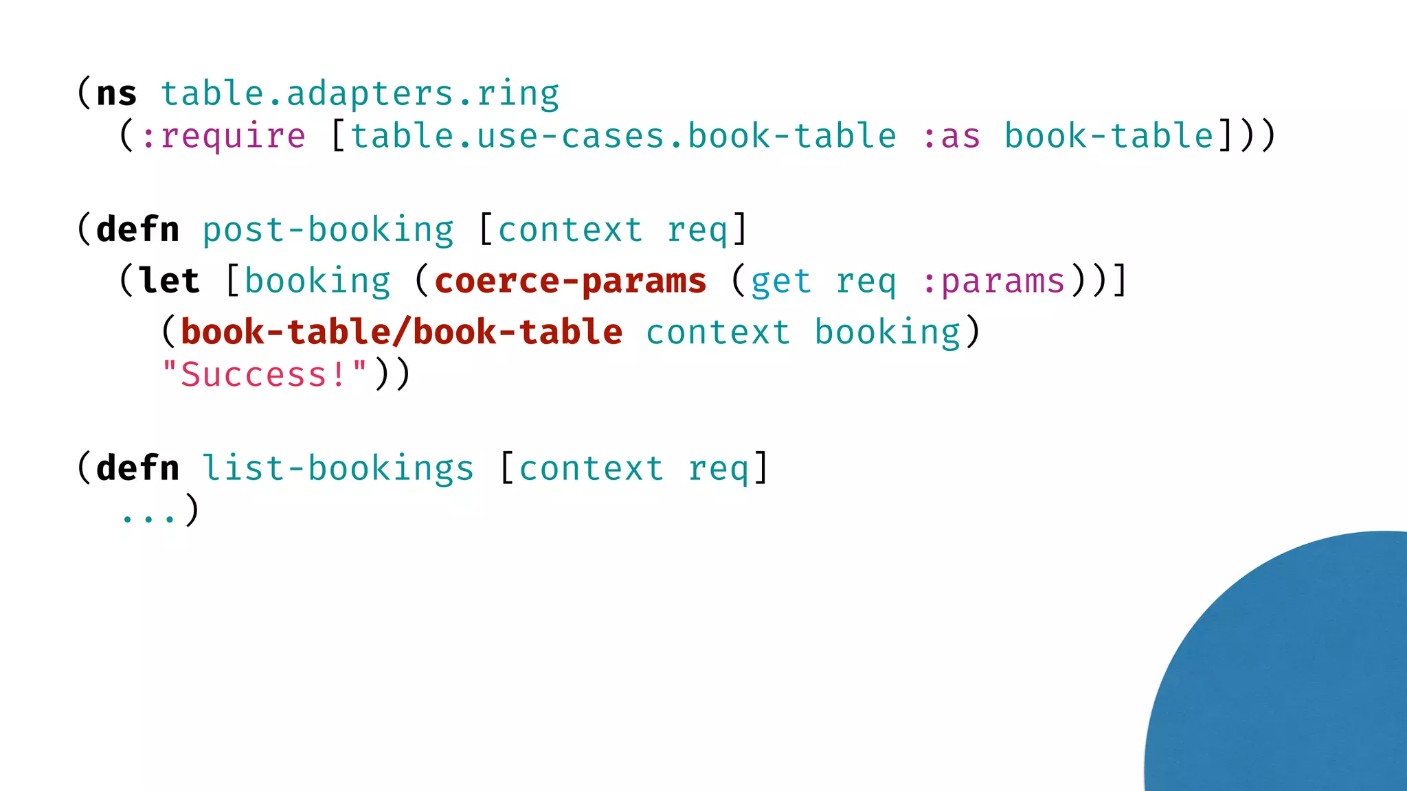 (ns table.adapters.ring (:require [table.use-cases.book-table :as book-table])) (defn post-booking [context req] (let [booking (coerce-params (get req :params))] (book-table/book-table context booking) "Success!")) (defn list-bookings [context req] ...) 