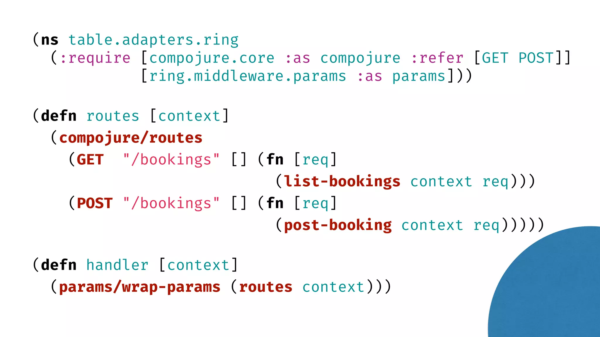 (ns table.adapters.ring (:require [compojure.core :as compojure :refer [GET POST]] [ring.middleware.params :as params])) (defn routes [context] (compojure/routes (GET "/bookings" [] (fn [req] (list-bookings context req))) (POST "/bookings" [] (fn [req] (post-booking context req))))) (defn handler [context] (params/wrap-params (routes context))) 