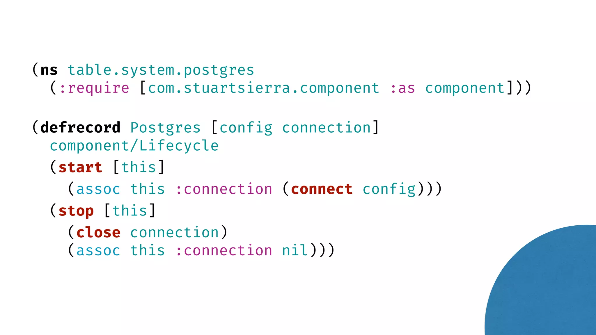 (ns table.system.postgres (:require [com.stuartsierra.component :as component])) (defrecord Postgres [config connection] component/Lifecycle (start [this] (assoc this :connection (connect config))) (stop [this] (close connection) (assoc this :connection nil))) 