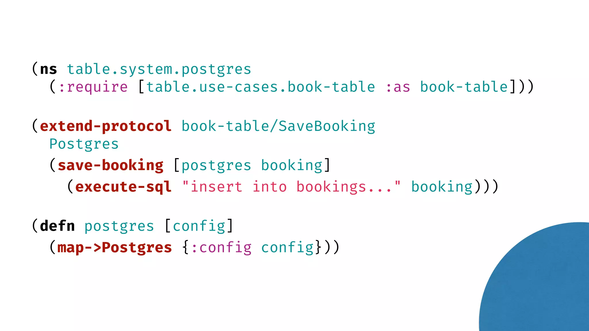 (ns table.system.postgres (:require [table.use-cases.book-table :as book-table])) (extend-protocol book-table/SaveBooking Postgres (save-booking [postgres booking] (execute-sql "insert into bookings..." booking))) (defn postgres [config] (map->Postgres {:config config})) 