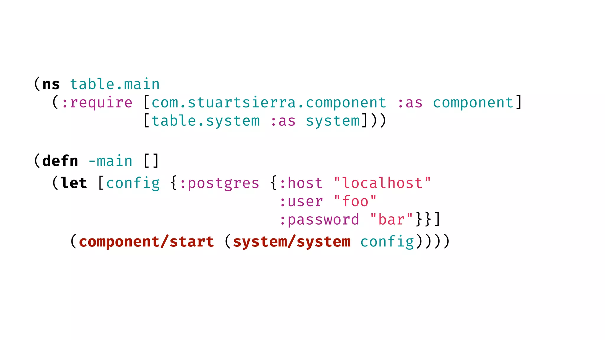 (ns table.main (:require [com.stuartsierra.component :as component] [table.system :as system])) (defn -main [] (let [config {:postgres {:host "localhost" :user "foo" :password "bar"}}] (component/start (system/system config)))) 