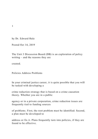 1
by Dr. Edward Hale
Posted Oct 14, 2019
The Unit 3 Discussion Board (DB) is an exploration of policy
writing – and the reasons they are
created.
Policies Address Problems
In your criminal justice career, it is quite possible that you will
be tasked with developing a
crime reduction strategy that is based on a crime causation
theory. Whether you are in a public
agency or in a private corporation, crime reduction issues are
frequently tied to funding sources
of problems. First, the root problem must be identified. Second,
a plan must be developed to
address or fix it. Plans frequently turn into policies, if they are
found to be effective.
 