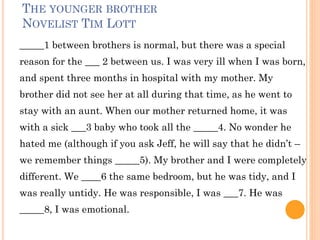 THE YOUNGER BROTHER
NOVELIST TIM LOTT
_____1 between brothers is normal, but there was a special
reason for the ___ 2 between us. I was very ill when I was born,
and spent three months in hospital with my mother. My
brother did not see her at all during that time, as he went to
stay with an aunt. When our mother returned home, it was
with a sick ___3 baby who took all the _____4. No wonder he
hated me (although if you ask Jeff, he will say that he didn’t –
we remember things _____5). My brother and I were completely
different. We ____6 the same bedroom, but he was tidy, and I
was really untidy. He was responsible, I was ___7. He was
_____8, I was emotional.
 