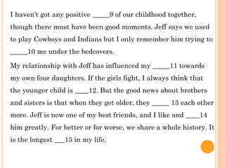I haven’t got any positive _____9 of our childhood together,
though there must have been good moments. Jeff says we used
to play Cowboys and Indians but I only remember him trying to
_____10 me under the bedcovers.
My relationship with Jeff has influenced my _____11 towards
my own four daughters. If the girls fight, I always think that
the younger child is ____12. But the good news about brothers
and sisters is that when they get older, they _____ 13 each other
more. Jeff is now one of my best friends, and I like and ____14
him greatly. For better or for worse, we share a whole history. It
is the longest ___15 in my life.
 