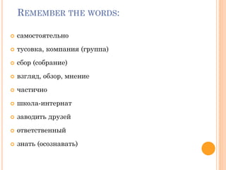 REMEMBER THE WORDS:
 самостоятельно
 тусовка, компания (группа)
 сбор (собрание)
 взгляд, обзор, мнение
 частично
 школа-интернат
 заводить друзей
 ответственный
 знать (осознавать)
 