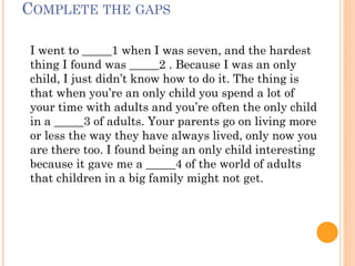 СOMPLETE THE GAPS
I went to _____1 when I was seven, and the hardest
thing I found was _____2 . Because I was an only
child, I just didn’t know how to do it. The thing is
that when you’re an only child you spend a lot of
your time with adults and you’re often the only child
in a _____3 of adults. Your parents go on living more
or less the way they have always lived, only now you
are there too. I found being an only child interesting
because it gave me a _____4 of the world of adults
that children in a big family might not get.
 