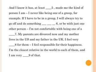 And I know it has, at least ____5 , made me the kind of
person I am – I never like being one of a group, for
example. If I have to be in a group, I will always try to
go off and do something ___ ___ __ 6, or be with just one
other person – I’m not comfortable with being one of a
____7. My parents are divorced now and my mother
lives in the US and my father in the UK. I feel very
____8 for them – I feel responsible for their happiness.
I’m the closest relative in the world to each of them, and
I am very ____9 of that.
 