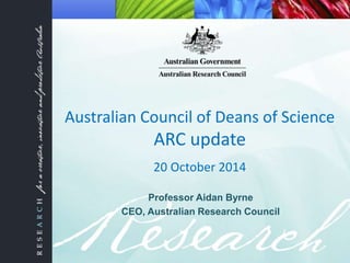 Australian Council of Deans of Science 
ARC update 
20 October 2014 
Professor Aidan Byrne 
CEO, Australian Research Council 
 