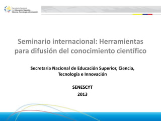 Seminario internacional: Herramientas
para difusión del conocimiento científico
Secretaria Nacional de Educación Superior, Ciencia,
Tecnología e Innovación
SENESCYT
2013
 