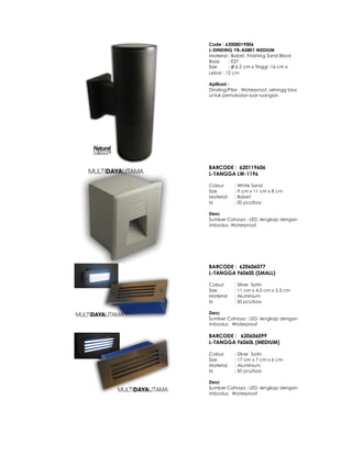 Code : 63008019006
L-DINDING YB-A0801 MEDIUM
Material : Babet, Finishing Sand Black
Base : E27
Size : Ø 6,5 cm x Tinggi :16 cm x
Lebar : 12 cm
Aplikasi :
Dinding/Pilar . Waterproof, sehingg bisa
untuk pemakaian luar ruangan
BARCODE : 620119606
L-TANGGA LW-1196
Colour : White Sand
Size : 9 cm x 11 cm x 8 cm
Material : Babet
Isi : 20 pcs/box
Desc
Sumber Cahaya : LED, lengkap dengan
imbodus. Waterproof
BARCODE : 620606077
L-TANGGA F6060S (SMALL)
Colour : Silver Satin
Size : 11 cm x 4.5 cm x 5.5 cm
Material : Aluminium
Isi : 50 pcs/box
Desc
Sumber Cahaya : LED, lengkap dengan
imbodus. Waterproof
BARCODE : 620606099
L-TANGGA F6060L (MEDIUM)
Colour : Silver Satin
Size : 17 cm x 7 cm x 6 cm
Material : Aluminium
Isi : 50 pcs/box
Desc
Sumber Cahaya : LED, lengkap dengan
imbodus. Waterproof
 