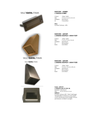 BARCODE : 6204801
L-TANGGA DJ4801
Colour : Silver Satin
Size : 13 cm x 5 cm x 5.5 cm
Material : Aluminium
Isi : 10 pcs/box
Desc
Sumber Cahaya : LED..
BARCODE : 6201029
L-DINDING SEGITIGA 1 ARAH F1029
Colour : Silver Satin
Size : 7 cm x 7 cm x 14 cm
Material : Aluminium
Isi : 20 pcs/box
Base : GU10/E27
BARCODE : 6201030
L-DINDING SEGITIGA 1 ARAH F1030
Colour : Silver Satin
Size : 12 cm x 10 cm x 25 cm
Material : Aluminium
Isi : 20 pcs/box
Base : GU10/E27.
Code : 6301271
L-TANGGA LED YC127B 1W
Material : Aluminium
Size : 8 cm x 8 cm x 3 cm
Aplikasi :
Sumber cahaya LED 1 Watt. Sehingga
menghasilkan ambiance yang tepat
untuk menerangi anak tangga. Khusus
pemakaian di dalam ruangan
 