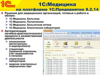 1 С:Медицина на платформе 1С:Предприятие 8.2.14 Решения для медицинских организаций, готовые к работе в облаке: 1С:Медицина. Больница 1С:Медицина. Поликлиника 1С:Медицина. Больничная аптека 1С:Медицина. Клиническая лаборатория Автоматизация  лечебно-диагностического  процесса и хозяйственной  деятельности  поликлиники  (регистратуры  и медперсонала)  стационара  (приемное отделение,  учет медикаментов  и питания)  клинической  лаборатории  ведение электронных  медицинских карт  