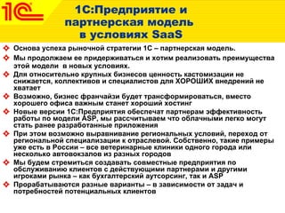1С:Предприятие и партнерская модель  в условиях  SaaS Основа успеха рыночной стратегии 1С – партнерская модель.  Мы продолжаем ее придерживаться и хотим реализовать преимущества этой модели  в новых условиях.  Для относительно крупных бизнесов ценность кастомизации не снижается, коллективов и специалистов для ХОРОШИХ внедрений не хватает  Возможно, бизнес франчайзи будет трансформироваться, вместо хорошего офиса важным станет хороший хостинг Новые версии 1С:Предприятия обеспечат партнерам эффективность работы по модели  ASP,  мы рассчитываем что облачными легко могут стать ранее разработанные приложения При этом возможно выравнивание региональных условий, переход от региональной специализации к отраслевой. Собственно, такие примеры уже есть в России – все ветеринарные клиники одного города или несколько автовокзалов из разных городов Мы будем стремиться создавать совместные предприятия по обслуживанию клиентов с действующими партнерами и другими игроками рынка – как бухгалтерский аутсорсинг, так и  ASP Прорабатываются разные варианты – в зависимости от задач и потребностей потенциальных клиентов  