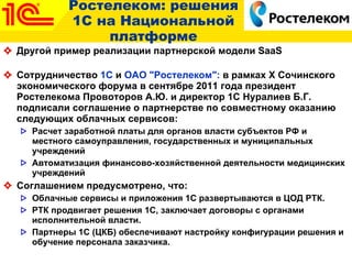 Ростелеком: решения 1С на Национальной платформе Другой пример реализации партнерской модели  SaaS   Сотрудничество  1С  и  ОАО "Ростелеком":  в рамках X Сочинского экономического форума в сентябре 2011 года президент Ростелекома Провоторов А.Ю. и директор 1С Нуралиев Б.Г. подписали соглашение о партнерстве по совместному оказанию следующих облачных сервисов: Расчет заработной платы для органов власти субъектов РФ и местного самоуправления, государственных и муниципальных учреждений Автоматизация финансово-хозяйственной деятельности медицинских учреждений Соглашением предусмотрено, что:  Облачные сервисы и приложения 1С развертываются в ЦОД РТК.  РТК продвигает решения 1С, заключает договоры с органами исполнительной власти. Партнеры 1С (ЦКБ) обеспечивают настройку конфигурации решения и обучение персонала заказчика.  