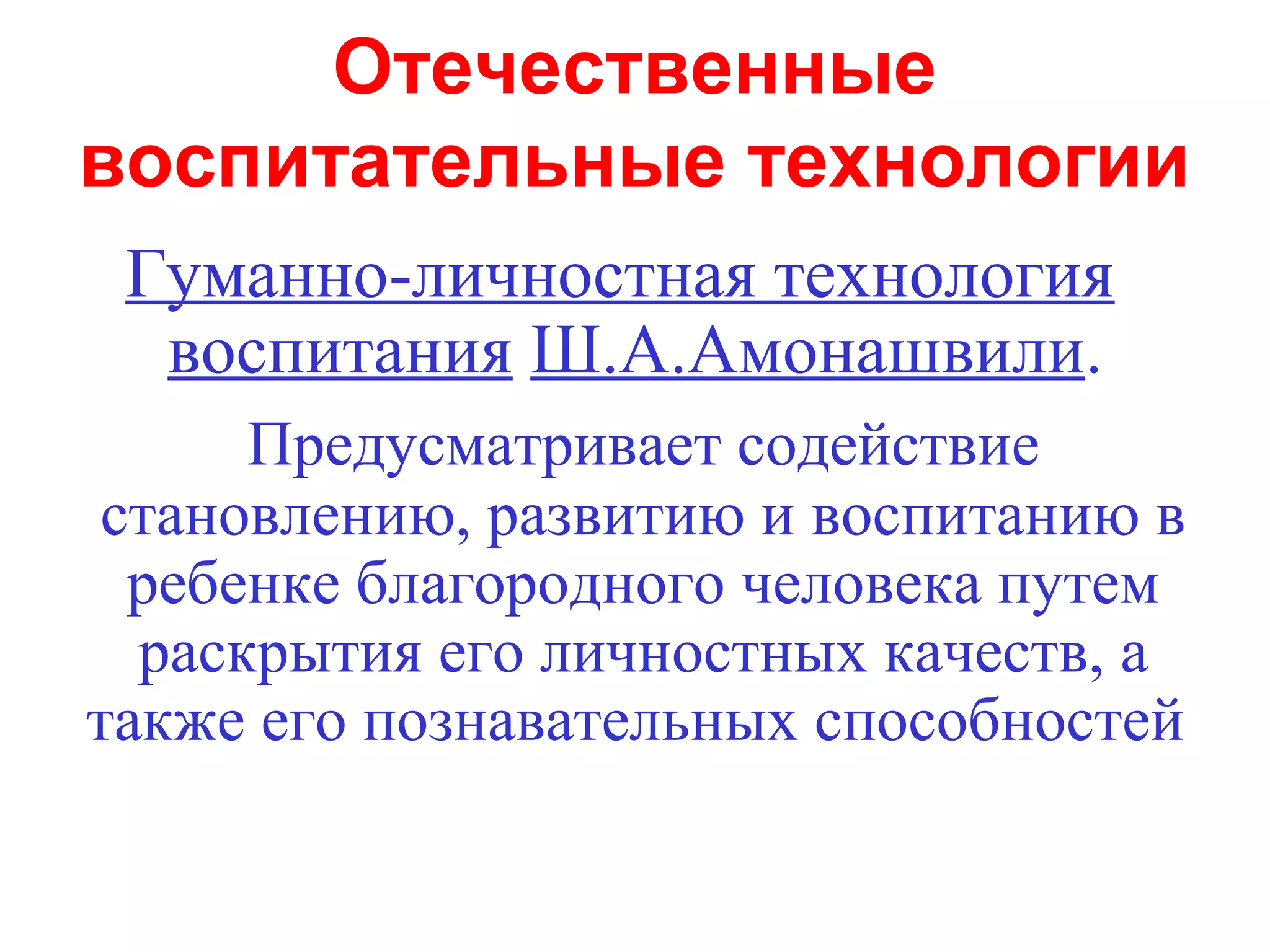 Отечественные
воспитательные технологии
 Гуманно-личностная технология
  воспитания Ш.А.Амонашвили.
      Предусматривает содействие
 становлению, развитию и воспитанию в
  ребенке благородного человека путем
  раскрытия его личностных качеств, а
также его познавательных способностей
 