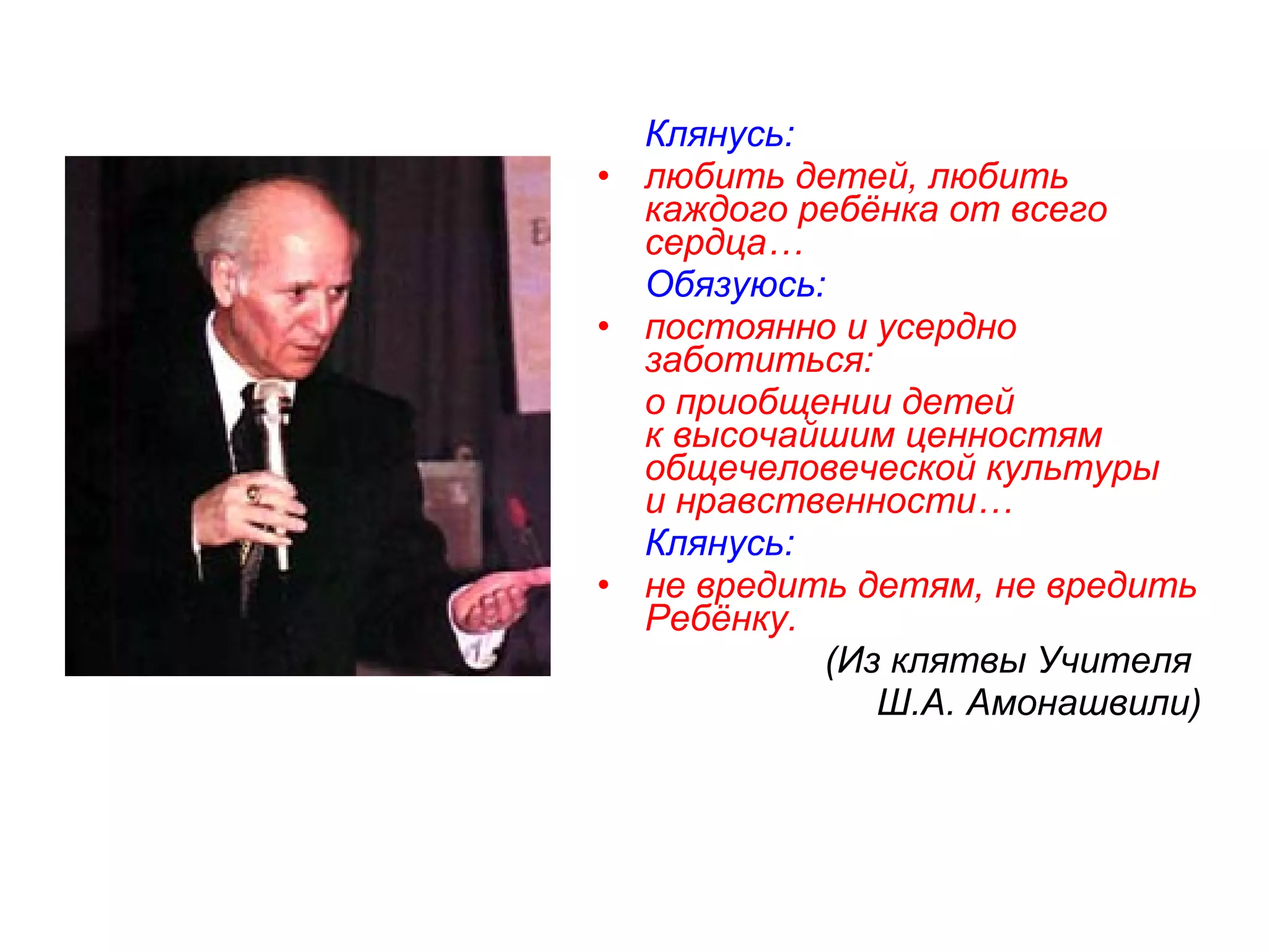 Клянусь:
• любить детей, любить
  каждого ребёнка от всего
  сердца…
  Обязуюсь:
• постоянно и усердно
  заботиться:
  о приобщении детей
  к высочайшим ценностям
  общечеловеческой культуры
  и нравственности…
  Клянусь:
• не вредить детям, не вредить
  Ребёнку.
           (Из клятвы Учителя
              Ш.А. Амонашвили)
 