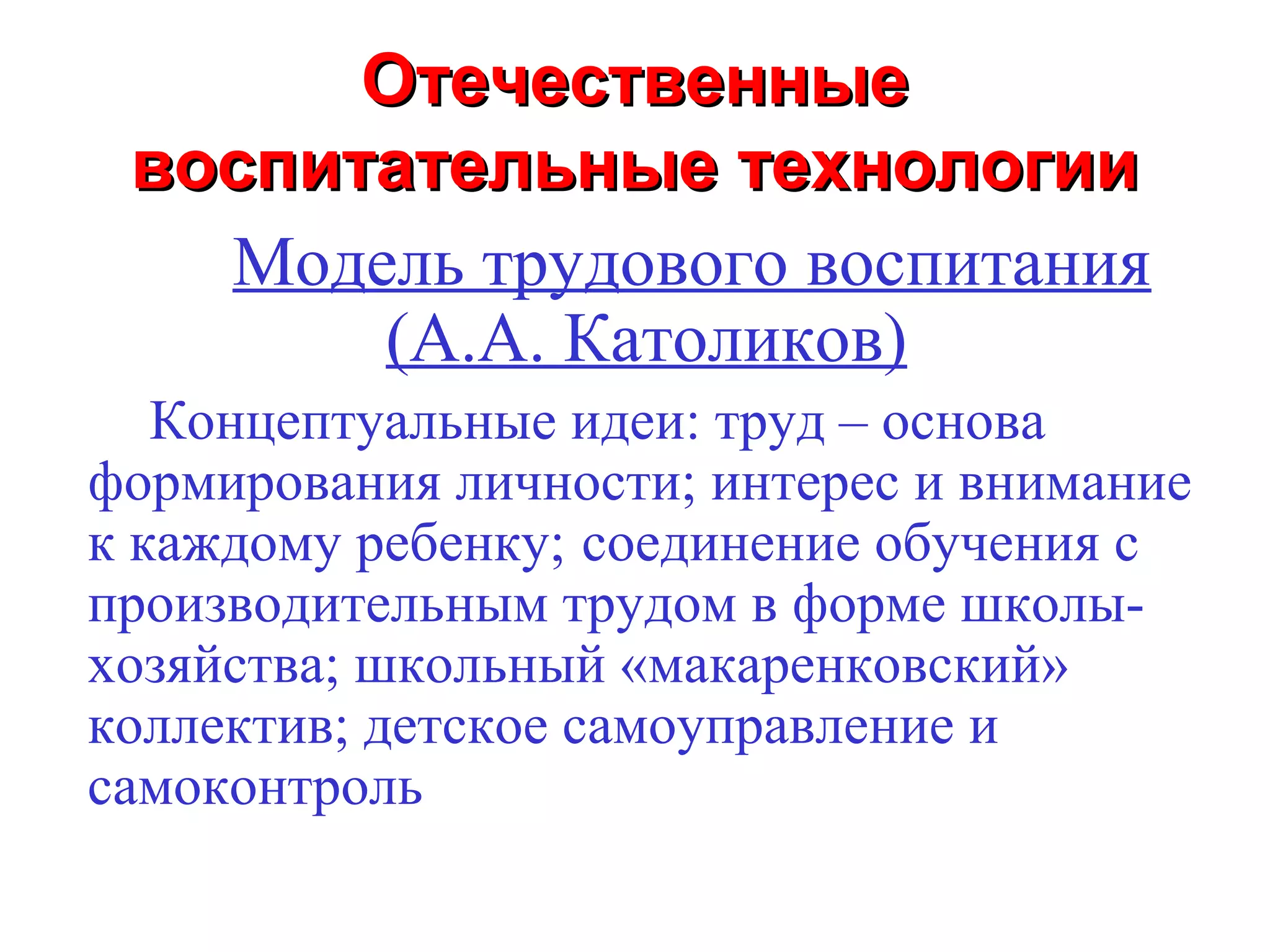 Отечественные
 воспитательные технологии
   Модель трудового воспитания
       (А.А. Католиков)
   Концептуальные идеи: труд – основа
формирования личности; интерес и внимание
к каждому ребенку; соединение обучения с
производительным трудом в форме школы-
хозяйства; школьный «макаренковский»
коллектив; детское самоуправление и
самоконтроль
 