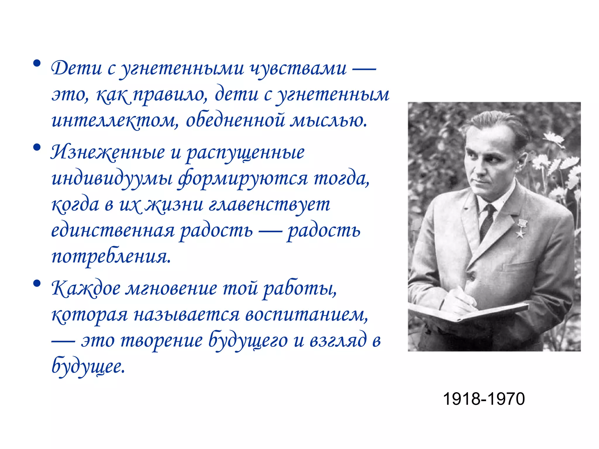 • Дети с угнетенными чувствами —
  это, как правило, дети с угнетенным
  интеллектом, обедненной мыслью.
• Изнеженные и распущенные
  индивидуумы формируются тогда,
  когда в их жизни главенствует
  единственная радость — радость
  потребления.
• Каждое мгновение той работы,
  которая называется воспитанием,
  — это творение будущего и взгляд в
  будущее.
                                        1918-1970
 