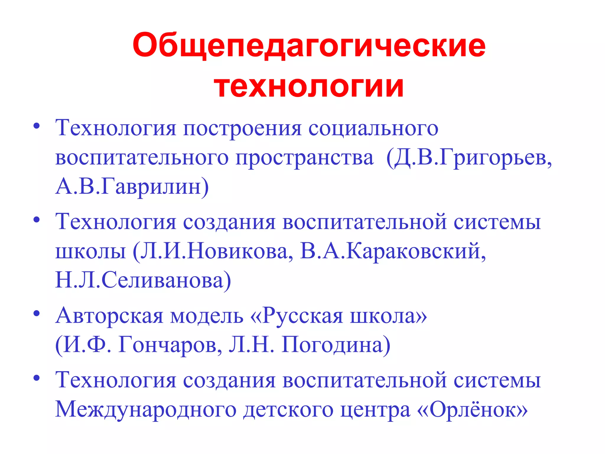 Общепедагогические
           технологии
• Технология построения социального
  воспитательного пространства (Д.В.Григорьев,
  А.В.Гаврилин)
• Технология создания воспитательной системы
  школы (Л.И.Новикова, В.А.Караковский,
  Н.Л.Селиванова)
• Авторская модель «Русская школа»
  (И.Ф. Гончаров, Л.Н. Погодина)
• Технология создания воспитательной системы
  Международного детского центра «Орлёнок»
 