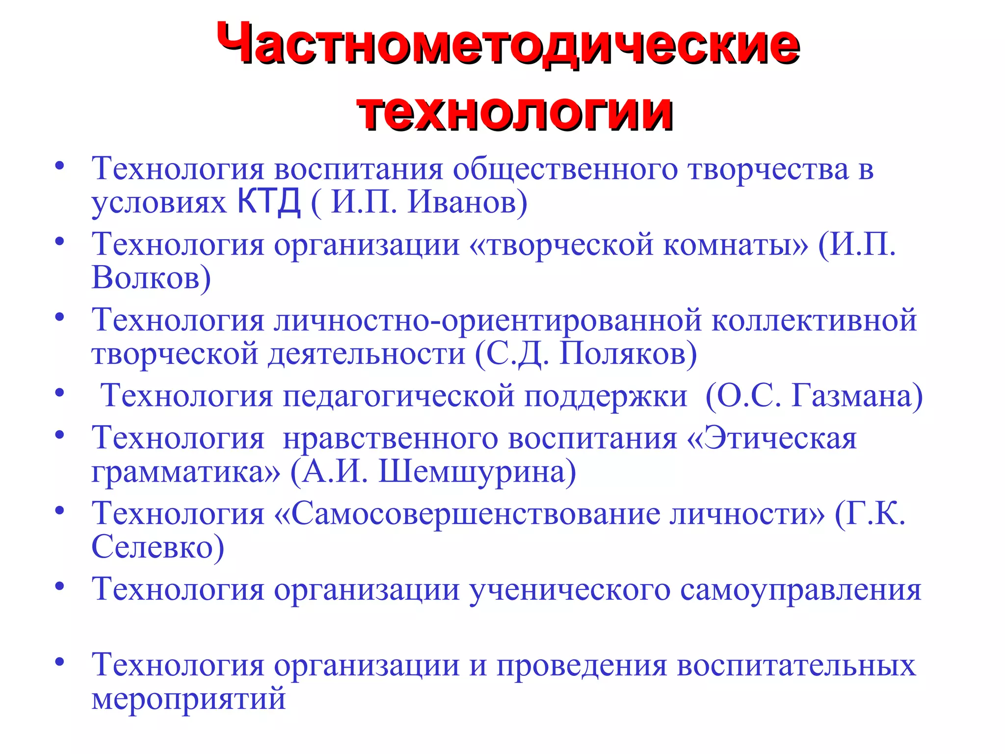 Частнометодические
             технологии
• Технология воспитания общественного творчества в
  условиях КТД ( И.П. Иванов)
• Технология организации «творческой комнаты» (И.П.
  Волков)
• Технология личностно-ориентированной коллективной
  творческой деятельности (С.Д. Поляков)
• Технология педагогической поддержки (О.С. Газмана)
• Технология нравственного воспитания «Этическая
  грамматика» (А.И. Шемшурина)
• Технология «Самосовершенствование личности» (Г.К.
  Селевко)
• Технология организации ученического самоуправления

• Технология организации и проведения воспитательных
  мероприятий
 