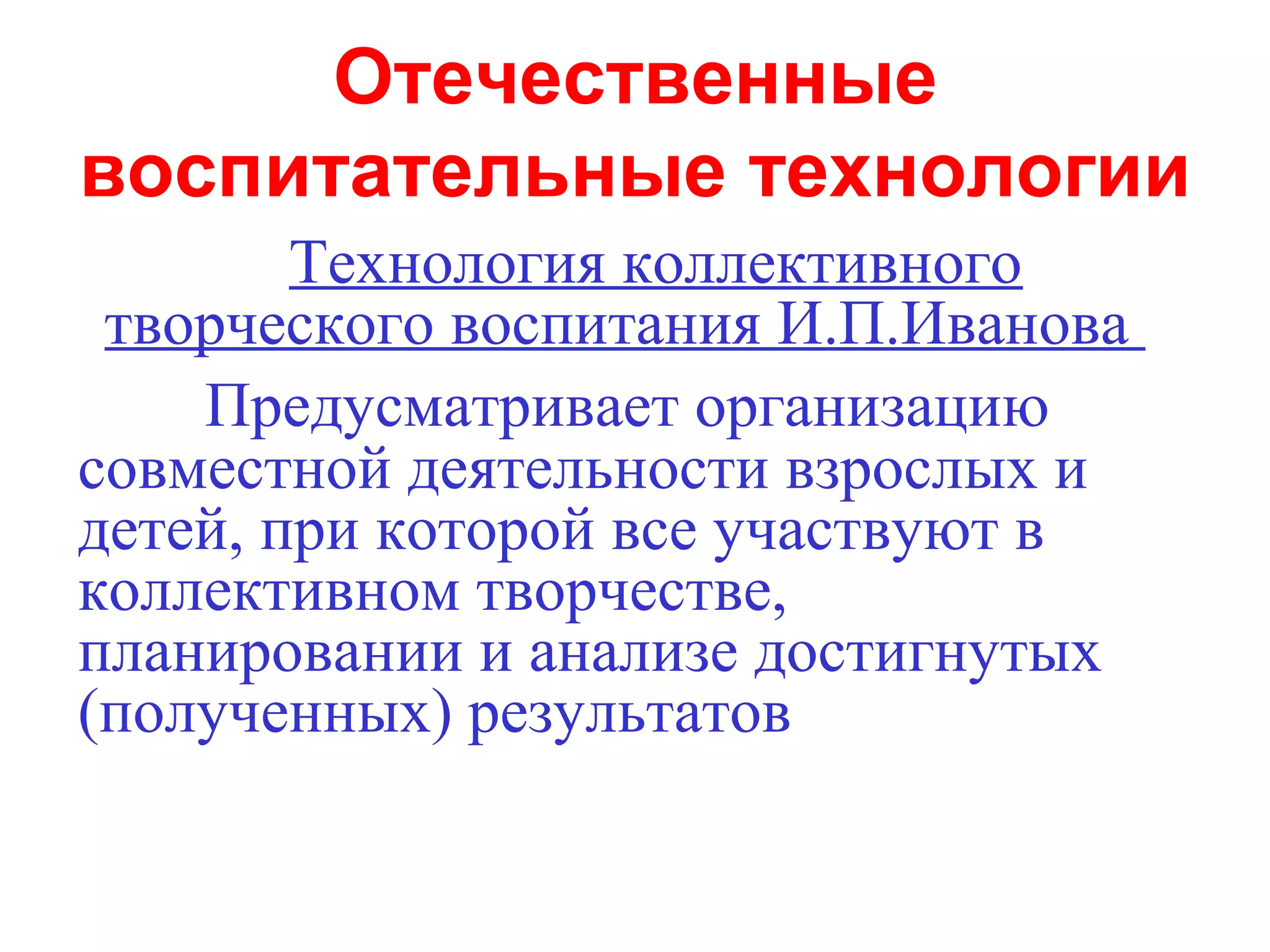 Отечественные
воспитательные технологии
        Технология коллективного
 творческого воспитания И.П.Иванова
    Предусматривает организацию
совместной деятельности взрослых и
детей, при которой все участвуют в
коллективном творчестве,
планировании и анализе достигнутых
(полученных) результатов
 