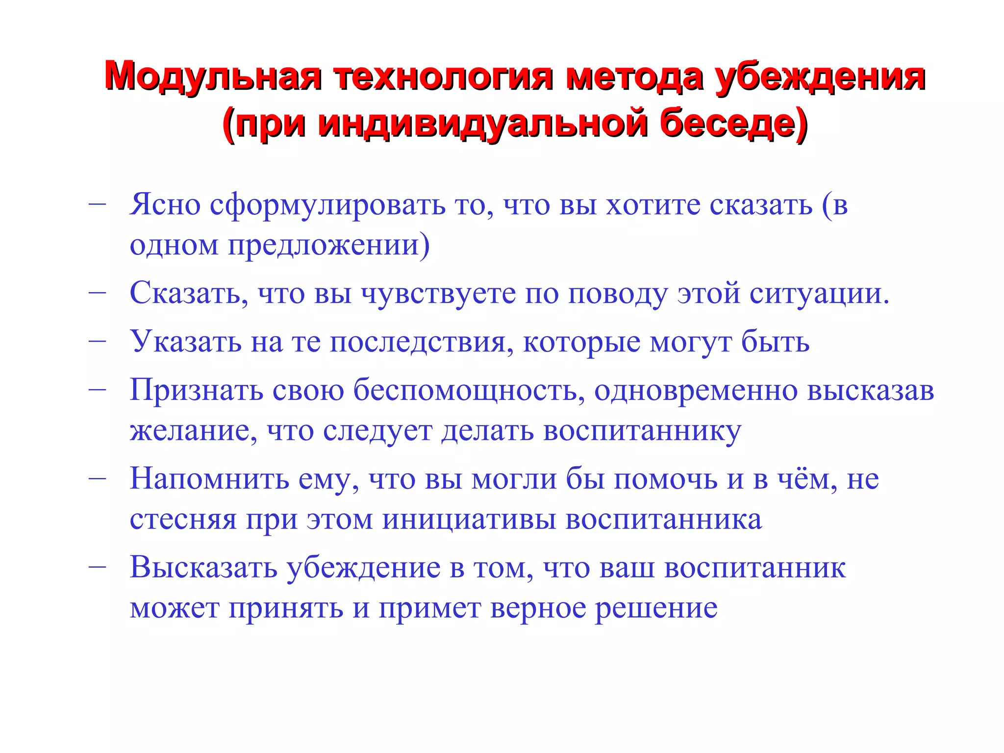 Модульная технология метода убеждения
     (при индивидуальной беседе)
– Ясно сформулировать то, что вы хотите сказать (в
  одном предложении)
– Сказать, что вы чувствуете по поводу этой ситуации.
– Указать на те последствия, которые могут быть
– Признать свою беспомощность, одновременно высказав
  желание, что следует делать воспитаннику
– Напомнить ему, что вы могли бы помочь и в чём, не
  стесняя при этом инициативы воспитанника
– Высказать убеждение в том, что ваш воспитанник
  может принять и примет верное решение
 