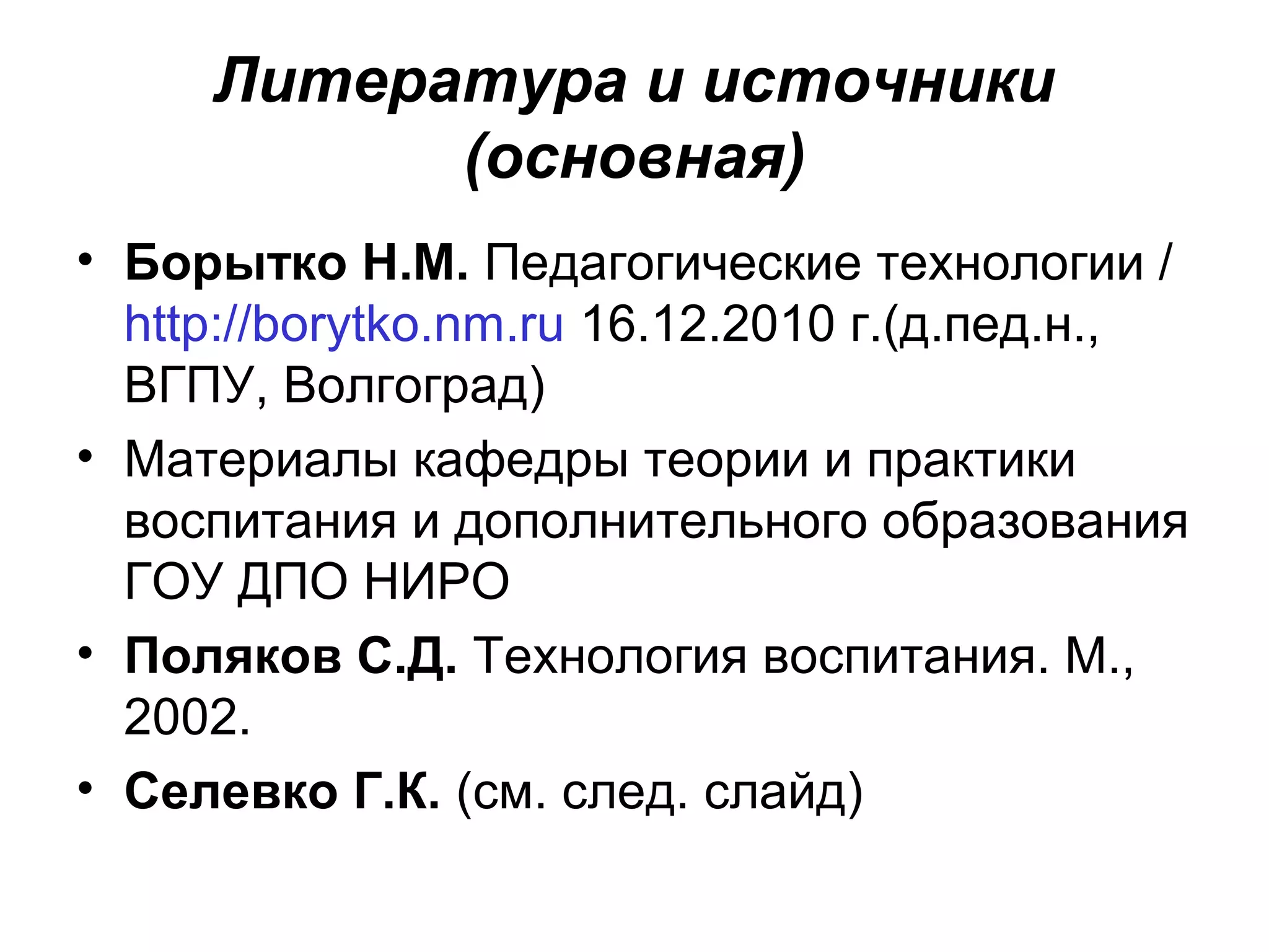 Литература и источники
           (основная)
• Борытко Н.М. Педагогические технологии /
  http://borytko.nm.ru 16.12.2010 г.(д.пед.н.,
  ВГПУ, Волгоград)
• Материалы кафедры теории и практики
  воспитания и дополнительного образования
  ГОУ ДПО НИРО
• Поляков С.Д. Технология воспитания. М.,
  2002.
• Селевко Г.К. (см. след. слайд)
 
