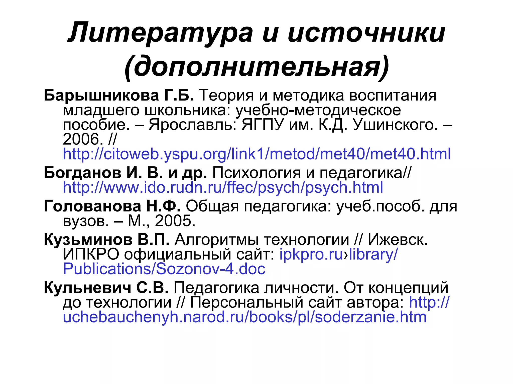 Литература и источники
      (дополнительная)
Барышникова Г.Б. Теория и методика воспитания
  младшего школьника: учебно-методическое
  пособие. – Ярославль: ЯГПУ им. К.Д. Ушинского. –
  2006. //
  http://citoweb.yspu.org/link1/metod/met40/met40.html
Богданов И. В. и др. Психология и педагогика//
  http://www.ido.rudn.ru/ffec/psych/psych.html
Голованова Н.Ф. Общая педагогика: учеб.пособ. для
  вузов. – М., 2005.
Кузьминов В.П. Алгоритмы технологии // Ижевск.
  ИПКРО официальный сайт: ipkpro.ru›library/
  Publications/Sozonov-4.doc
Кульневич С.В. Педагогика личности. От концепций
  до технологии // Персональный сайт автора: http://
  uchebauchenyh.narod.ru/books/pl/soderzanie.htm
 