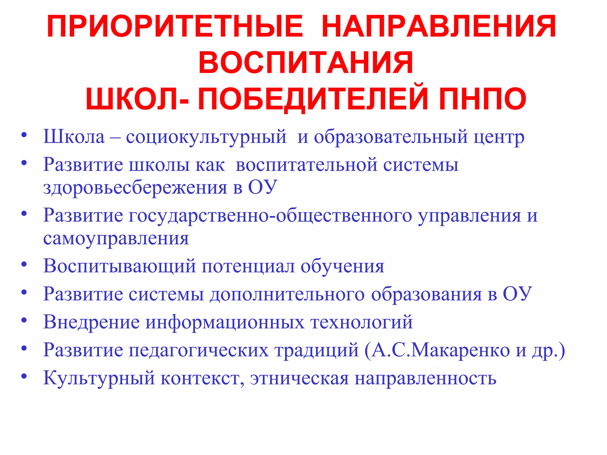 ПРИОРИТЕТНЫЕ НАПРАВЛЕНИЯ
          ВОСПИТАНИЯ
    ШКОЛ- ПОБЕДИТЕЛЕЙ ПНПО
• Школа – социокультурный и образовательный центр
• Развитие школы как воспитательной системы
  здоровьесбережения в ОУ
• Развитие государственно-общественного управления и
  самоуправления
• Воспитывающий потенциал обучения
• Развитие системы дополнительного образования в ОУ
• Внедрение информационных технологий
• Развитие педагогических традиций (А.С.Макаренко и др.)
• Культурный контекст, этническая направленность
 
