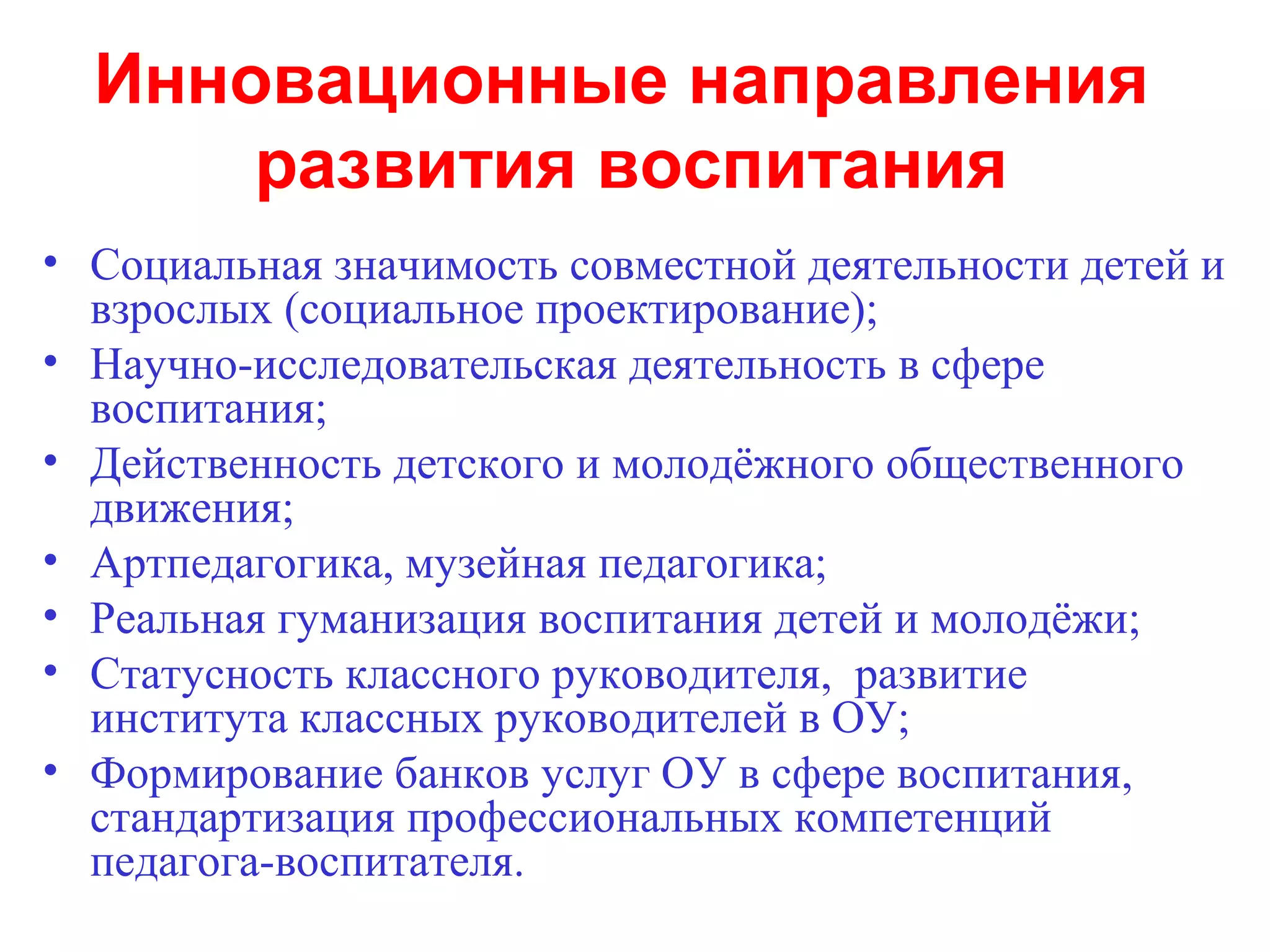 Инновационные направления
      развития воспитания
• Социальная значимость совместной деятельности детей и
  взрослых (социальное проектирование);
• Научно-исследовательская деятельность в сфере
  воспитания;
• Действенность детского и молодёжного общественного
  движения;
• Артпедагогика, музейная педагогика;
• Реальная гуманизация воспитания детей и молодёжи;
• Статусность классного руководителя, развитие
  института классных руководителей в ОУ;
• Формирование банков услуг ОУ в сфере воспитания,
  стандартизация профессиональных компетенций
  педагога-воспитателя.
 