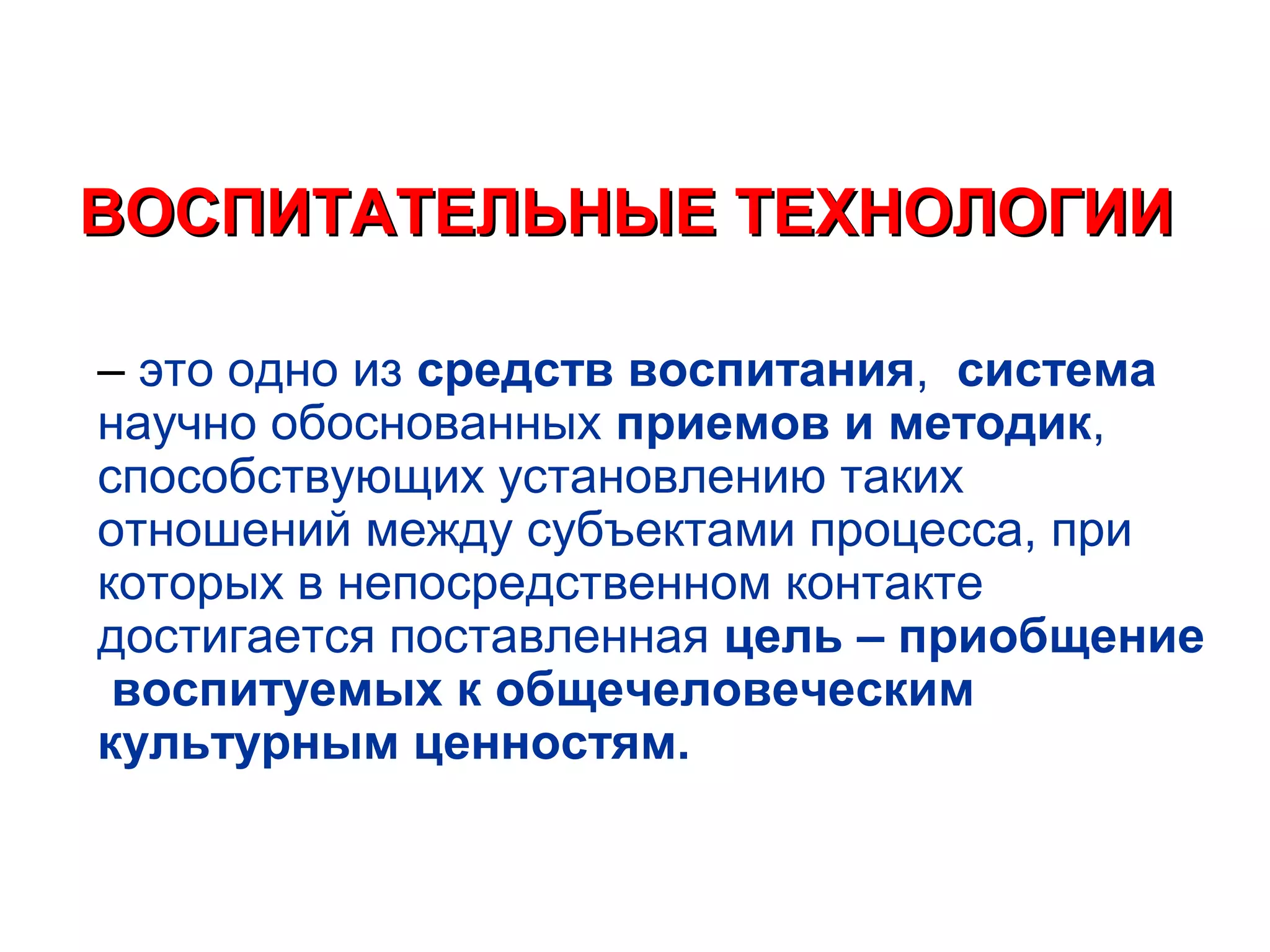 ВОСПИТАТЕЛЬНЫЕ ТЕХНОЛОГИИ

– это одно из средств воспитания, система
научно обоснованных приемов и методик,
способствующих установлению таких
отношений между субъектами процесса, при
которых в непосредственном контакте
достигается поставленная цель – приобщение
 воспитуемых к общечеловеческим
культурным ценностям.
 