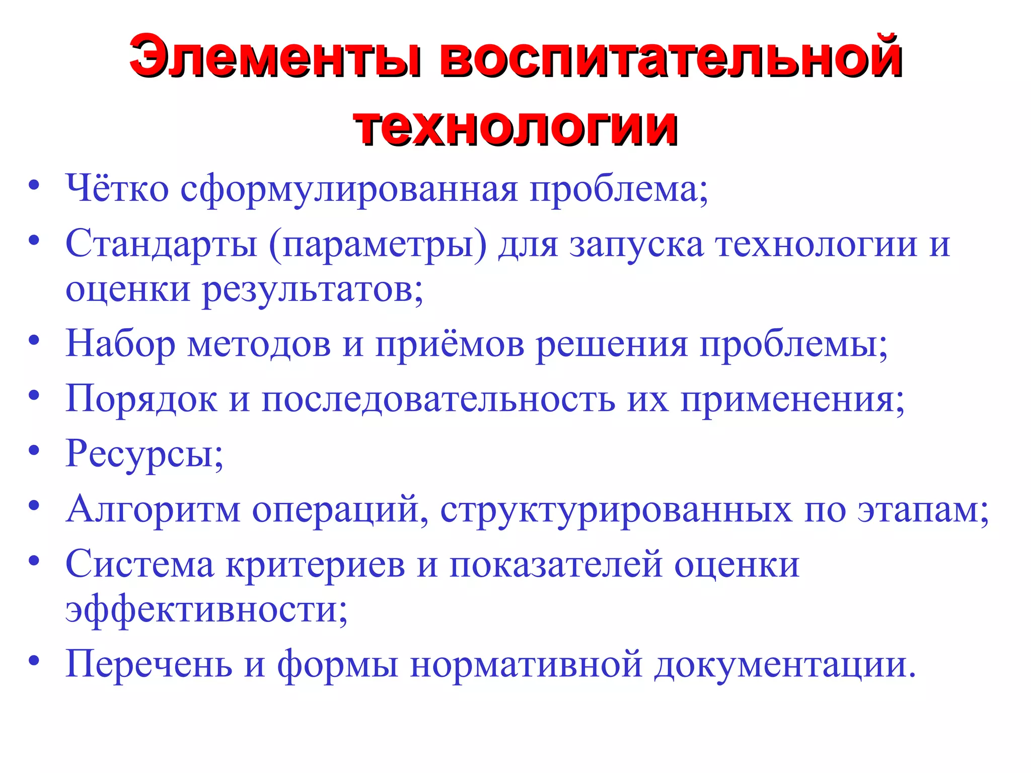 Элементы воспитательной
           технологии
• Чётко сформулированная проблема;
• Стандарты (параметры) для запуска технологии и
  оценки результатов;
• Набор методов и приёмов решения проблемы;
• Порядок и последовательность их применения;
• Ресурсы;
• Алгоритм операций, структурированных по этапам;
• Система критериев и показателей оценки
  эффективности;
• Перечень и формы нормативной документации.
 