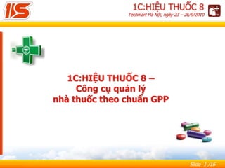 Slide 1 /16
1С:HIỆU THUỐC 8 –
Công cụ quản lý
nhà thuốc theo chuẩn GPP
1C:HIỆU THUỐC 8
Techmart Hà Nội, ngày 23 – 26/9/2010
 
