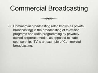 Commercial Broadcasting
 Commercial broadcasting (also known as private
broadcasting) is the broadcasting of television
programs and radio programming by privately
owned corporate media, as opposed to state
sponsorship. ITV is an example of Commercial
broadcasting.

 