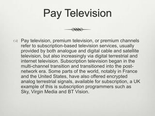 Pay Television
 Pay television, premium television, or premium channels
refer to subscription-based television services, usually
provided by both analogue and digital cable and satellite
television, but also increasingly via digital terrestrial and
internet television. Subscription television began in the
multi-channel transition and transitioned into the postnetwork era. Some parts of the world, notably in France
and the United States, have also offered encrypted
analog terrestrial signals, available for subscription, a UK
example of this is subscription programmers such as
Sky, Virgin Media and BT Vision.

 