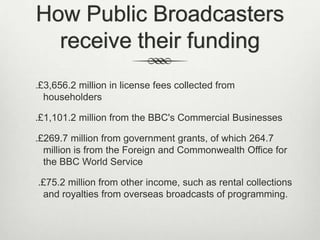 How Public Broadcasters
receive their funding
.£3,656.2 million in license fees collected from
householders
.£1,101.2 million from the BBC's Commercial Businesses
.£269.7 million from government grants, of which 264.7
million is from the Foreign and Commonwealth Office for
the BBC World Service
.£75.2 million from other income, such as rental collections
and royalties from overseas broadcasts of programming.

 