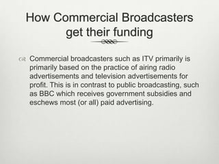 How Commercial Broadcasters
get their funding
 Commercial broadcasters such as ITV primarily is
primarily based on the practice of airing radio
advertisements and television advertisements for
profit. This is in contrast to public broadcasting, such
as BBC which receives government subsidies and
eschews most (or all) paid advertising.

 