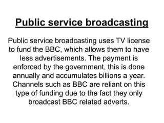 Public service broadcasting
Public service broadcasting uses TV license
to fund the BBC, which allows them to have
less advertisements. The payment is
enforced by the government, this is done
annually and accumulates billions a year.
Channels such as BBC are reliant on this
type of funding due to the fact they only
broadcast BBC related adverts.

 