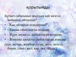 қорытынды
Бүгінгі сабағымыз жылдың қай мезгілі
жайында айтылған?
• - Қыс айларын атаңдаршы?
• - Қысқы ойындырды атаңдар.
• - Жуан дауысты дыбыстарды атаңдар.
• - Жіңішке дауысты дыбыстарды атаңдар.
(күн, ыстық, жаңбыр, суық, жыл, мезгіл,
боран, самал жел, қар, аяз, саз, су)
 