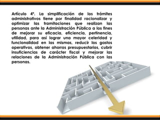 Artículo 4º. La simplificación de los trámites
administrativos tiene por finalidad racionalizar y
optimizar las tramitaciones que realizan las
personas ante la Administración Pública a los fines
de mejorar su eficacia, eficiencia, pertinencia,
utilidad, para así lograr una mayor celeridad y
funcionalidad en las mismas, reducir los gastos
operativos, obtener ahorros presupuestarios, cubrir
insuficiencias de carácter fiscal y mejorar las
relaciones de la Administración Pública con las
personas.
 