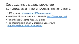 Современные международные
консорциумы и мегапроекты по геномике.
• 1000 genomes http://www.1000genomes.org/
• International Cancer Genome Consortium http://www.icgc.org/
• Tumor Cancer Genome Atlas (Америка)
• The International Human Microbiome Consortium
http://www.human-microbiome.org/
 