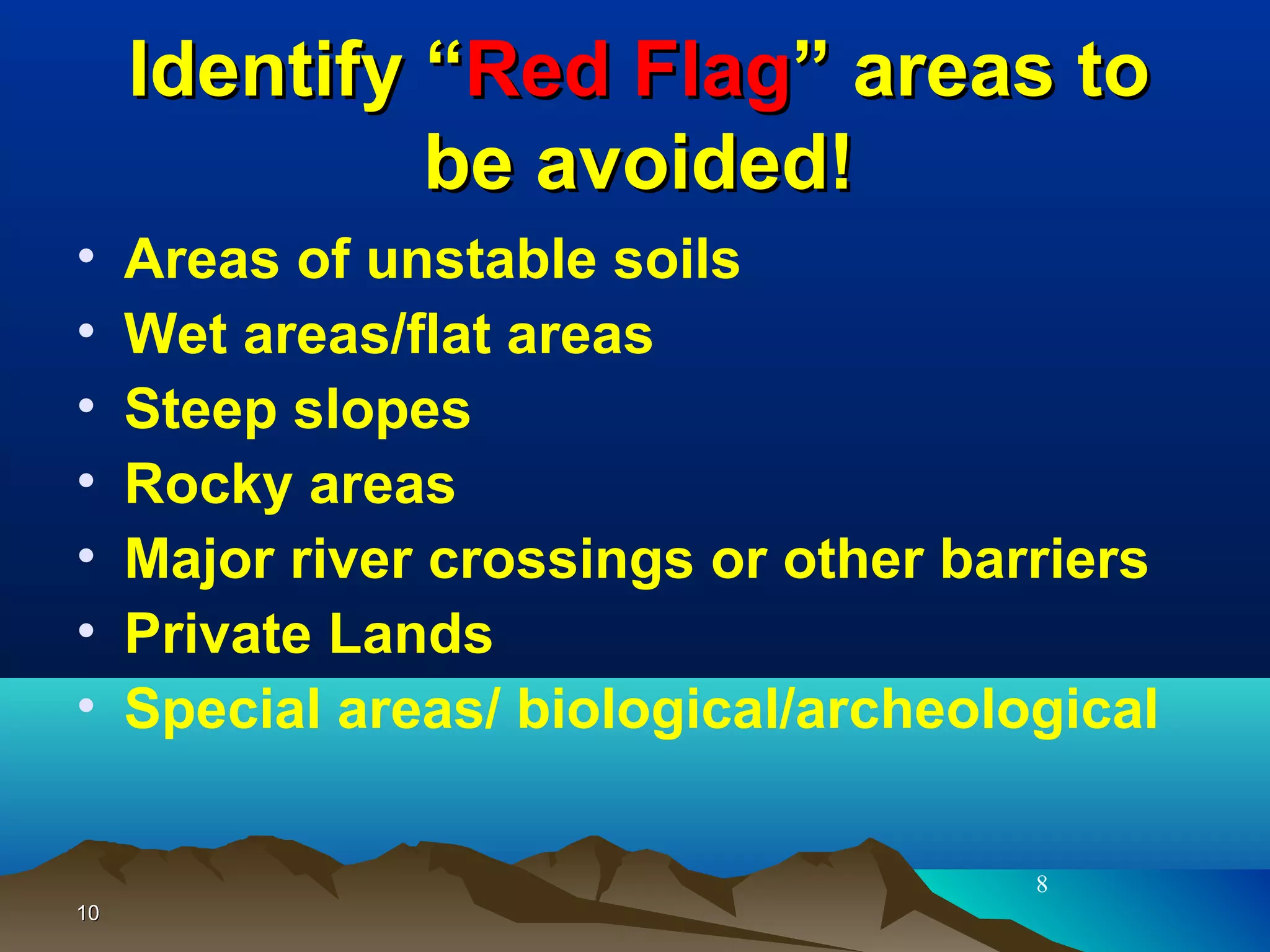 1010
Identify “Identify “Red FlagRed Flag” areas to” areas to
be avoided!be avoided!
• Areas of unstable soils
• Wet areas/flat areas
• Steep slopes
• Rocky areas
• Major river crossings or other barriers
• Private Lands
• Special areas/ biological/archeological
8
 