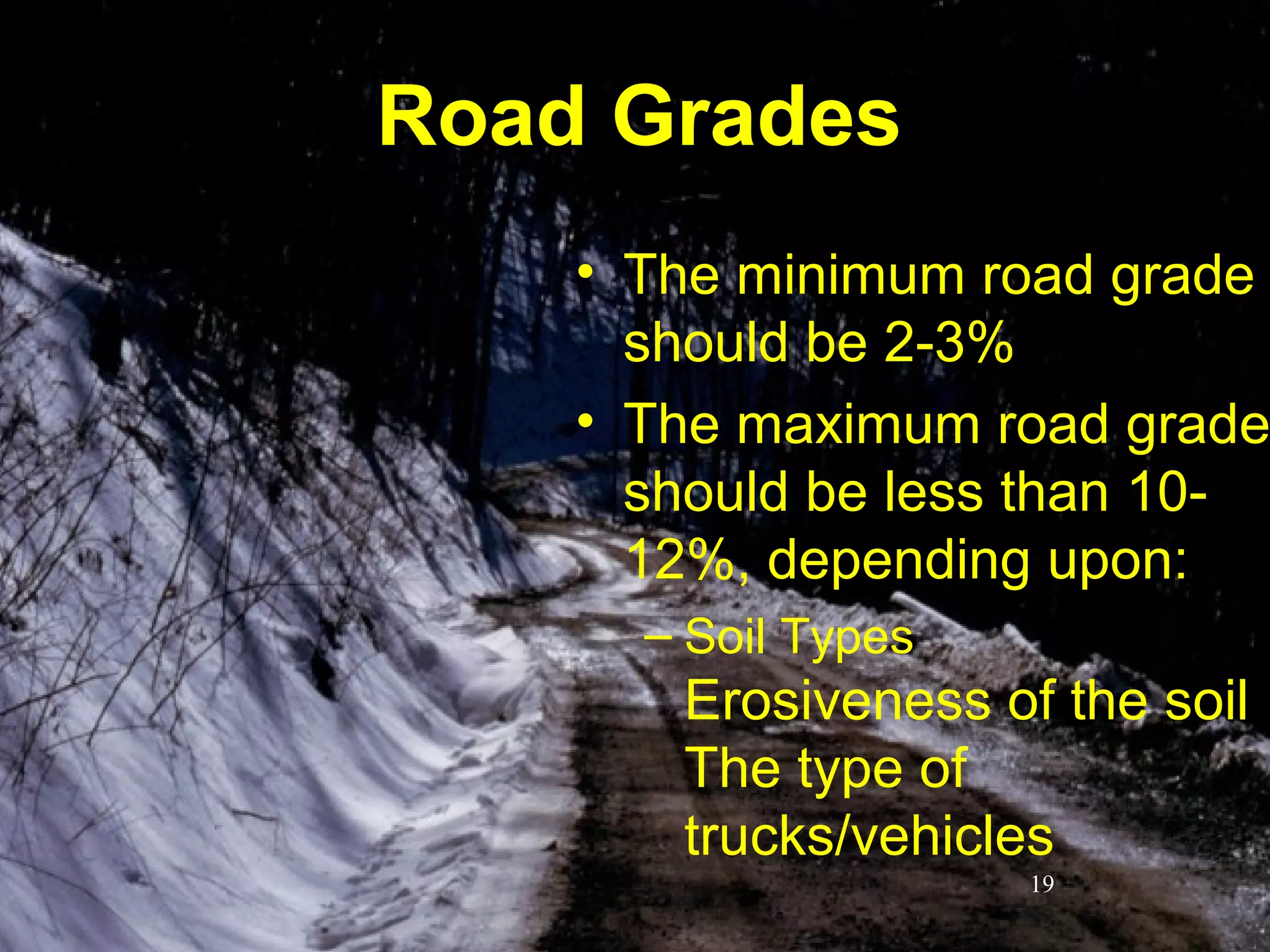 1212
Road GradesRoad Grades
• The minimum road grade
should be 2-3%
• The maximum road grade
should be less than 10-
12%, depending upon:
– Soil Types
Erosiveness of the soil
The type of
trucks/vehicles
19
 