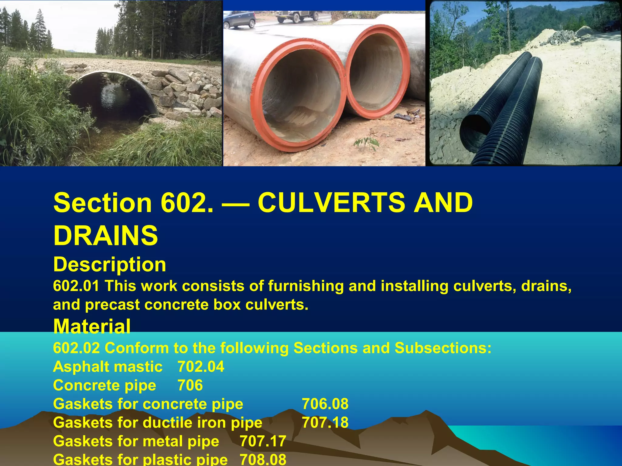 Section 602. — CULVERTS AND 
DRAINS
Description
602.01 This work consists of furnishing and installing culverts, drains, 
and precast concrete box culverts.
Material
602.02 Conform to the following Sections and Subsections:
Asphalt mastic 702.04
Concrete pipe 706
Gaskets for concrete pipe 706.08
Gaskets for ductile iron pipe 707.18
Gaskets for metal pipe 707.17
Gaskets for plastic pipe 708.08
 
