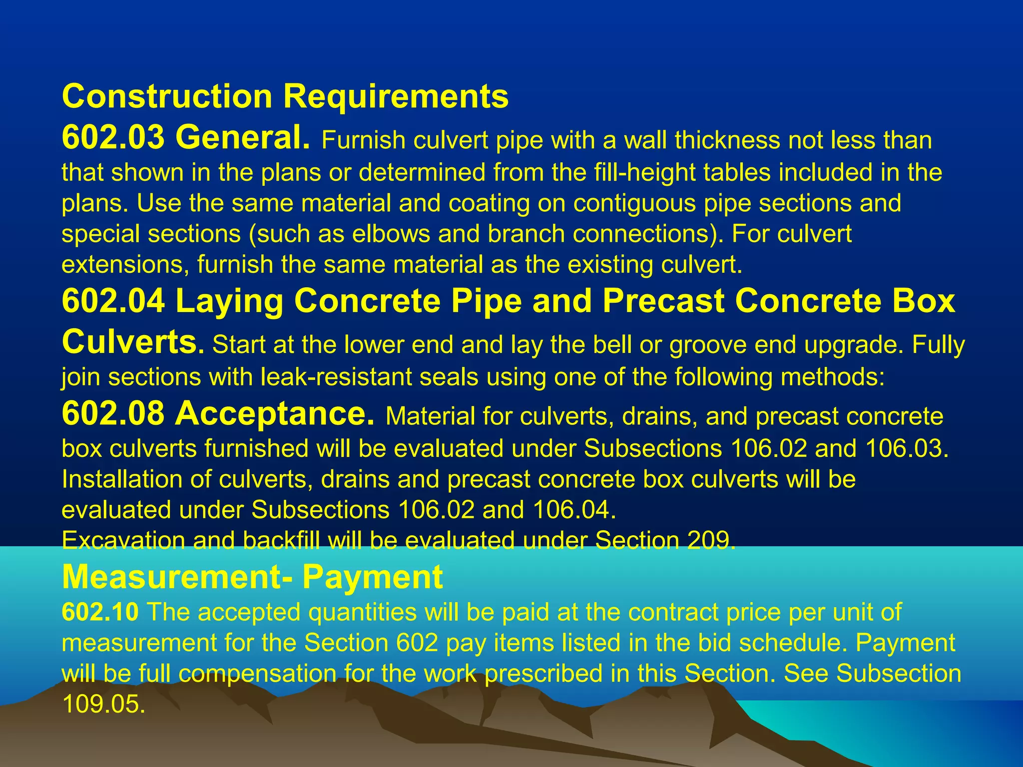 Construction Requirements
602.03 General. Furnish culvert pipe with a wall thickness not less than
that shown in the plans or determined from the fill-height tables included in the
plans. Use the same material and coating on contiguous pipe sections and
special sections (such as elbows and branch connections). For culvert
extensions, furnish the same material as the existing culvert.
602.04 Laying Concrete Pipe and Precast Concrete Box 
Culverts. Start at the lower end and lay the bell or groove end upgrade. Fully
join sections with leak-resistant seals using one of the following methods:
602.08 Acceptance. Material for culverts, drains, and precast concrete
box culverts furnished will be evaluated under Subsections 106.02 and 106.03.
Installation of culverts, drains and precast concrete box culverts will be
evaluated under Subsections 106.02 and 106.04.
Excavation and backfill will be evaluated under Section 209.
Measurement- Payment
602.10 The accepted quantities will be paid at the contract price per unit of
measurement for the Section 602 pay items listed in the bid schedule. Payment
will be full compensation for the work prescribed in this Section. See Subsection
109.05.
 