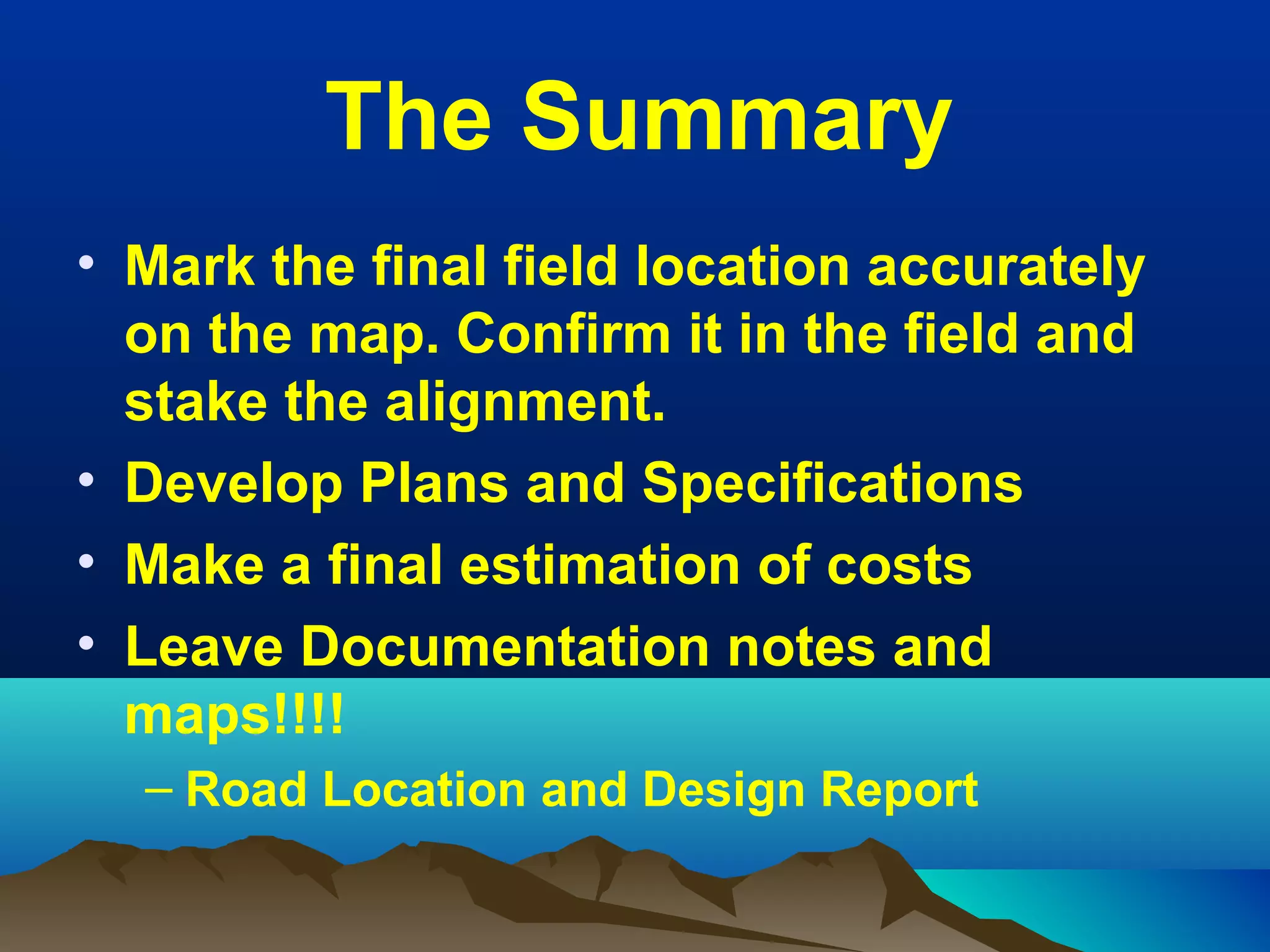 The Summary
• Mark the final field location accurately 
on the map. Confirm it in the field and 
stake the alignment.
• Develop Plans and Specifications
• Make a final estimation of costs
• Leave Documentation notes and 
maps!!!!
– Road Location and Design Report
 