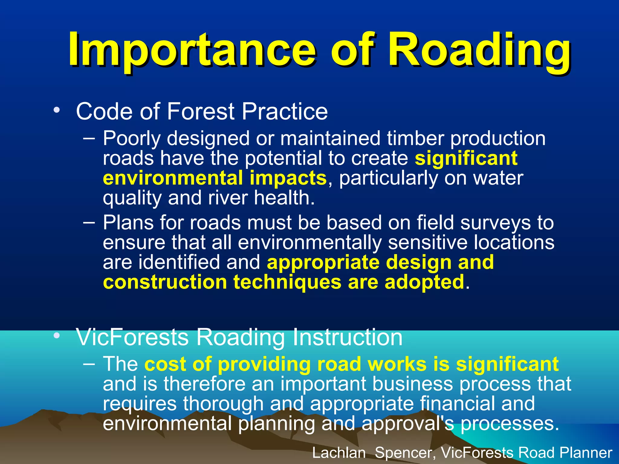 Importance of RoadingImportance of Roading
• Code of Forest Practice
– Poorly designed or maintained timber production
roads have the potential to create significant
environmental impacts, particularly on water
quality and river health.
– Plans for roads must be based on field surveys to
ensure that all environmentally sensitive locations
are identified and appropriate design and
construction techniques are adopted.
• VicForests Roading Instruction
– The cost of providing road works is significant
and is therefore an important business process that
requires thorough and appropriate financial and
environmental planning and approval's processes.
Lachlan Spencer, VicForests Road Planner
 