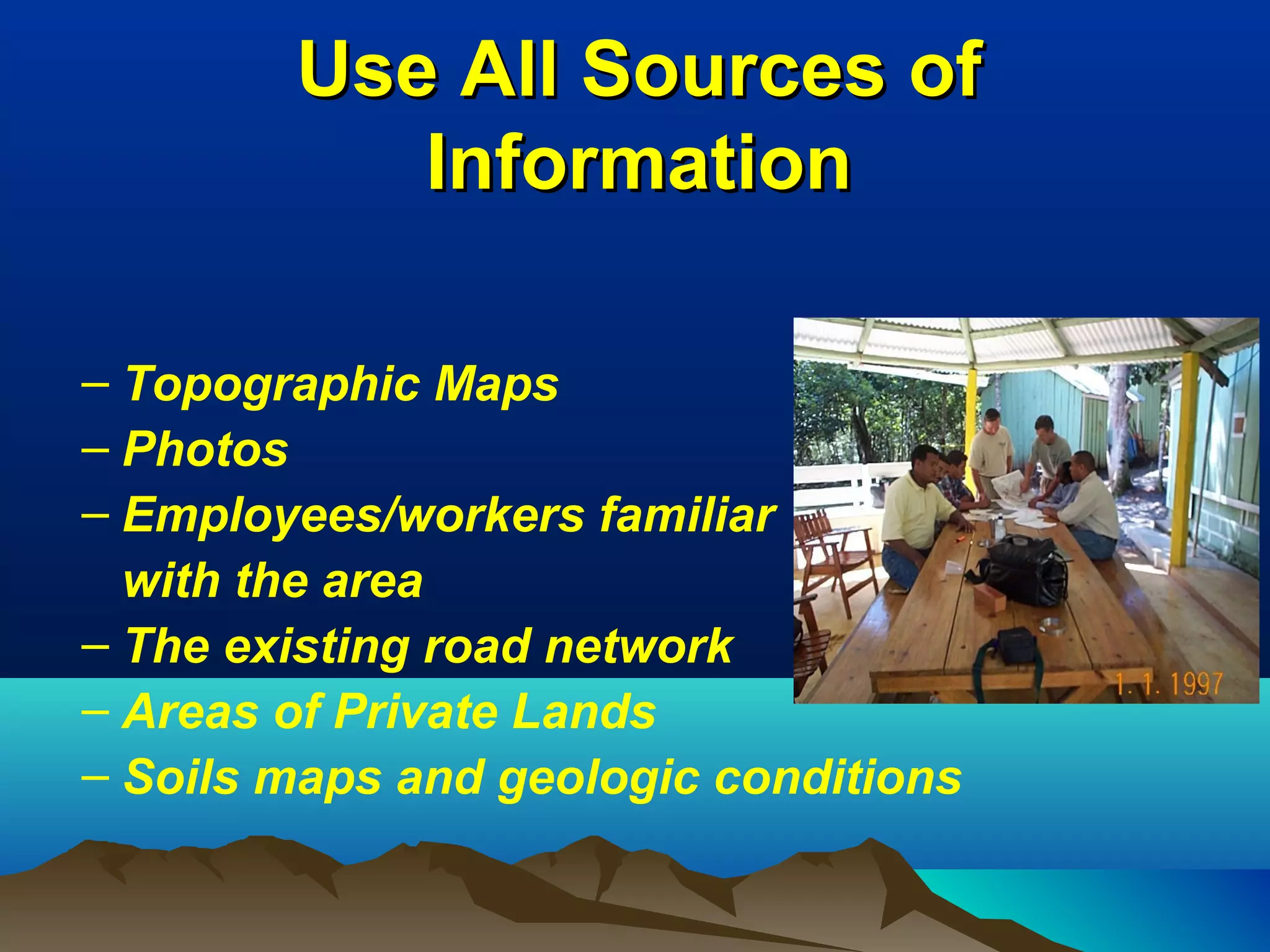 Use All Sources ofUse All Sources of
InformationInformation
– Topographic Maps
– Photos
– Employees/workers familiar
with the area
– The existing road network
– Areas of Private Lands
– Soils maps and geologic conditions
 