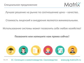 Стр. 29 www.pig.matrix24.ru1С: Селекция в животноводстве. Свиноводство
Специальное предложение
Лучшее решение на рынке по соотношению цена – качество.
Стоимость лицензий и внедрения являются минимальными.
Использование системы может позволить себе любое хозяйство!
Позвоните или напишите нам прямо сейчас!
 