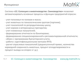 Стр. 4 www.pig.matrix24.ru1С: Селекция в животноводстве. Свиноводство
Функционал
Система «1С: Селекция в животноводстве. Свиноводство» позволяет
автоматизировать основные процессы и функции предприятий отрасли:
- учет поголовья по головам и массе;
- учет животных по технологическим группам (партиям);
- учет показателей по репродуктивному циклу;
- учет кормов и ветеринарных препаратов;
- учет племенных показателей;
- формирование отчетности по бонитировке;
- формирование специализированной и регламентированной отчетности;
- обмен с программами бухгалтерского учета;
- работа с идентификационными метками RFID;
- расчет отраслевых показателей (среднесуточный привес, количество
кормодней сохранность животных, процент оплодотворяемости и
процент выхода на опорос и т.д.);
 